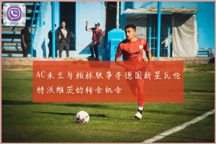 AC米兰与柏林联争夺德国新星瓦伦特沃维茨的转会机会