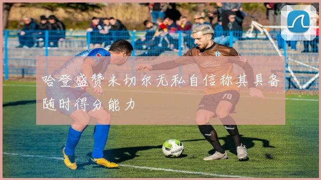 哈登盛赞米切尔无私自信称其具备随时得分能力