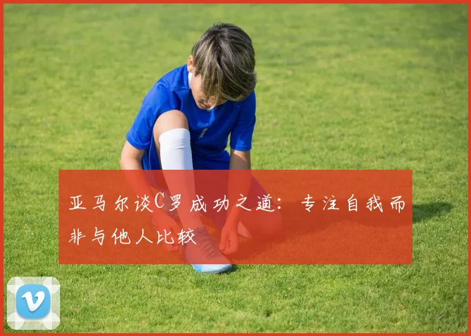 亚马尔谈C罗成功之道：专注自我而非与他人比较