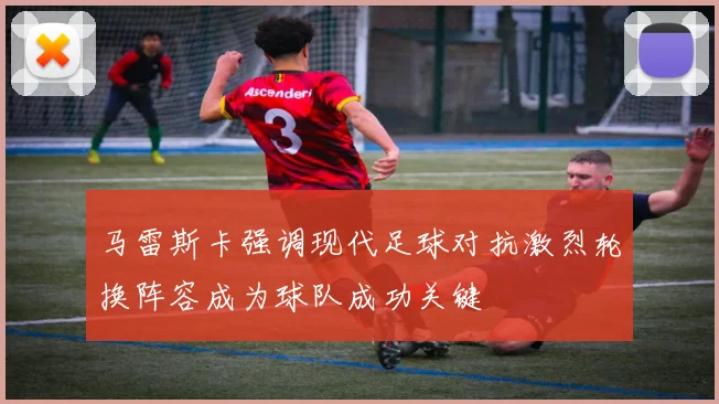 马雷斯卡强调现代足球对抗激烈轮换阵容成为球队成功关键