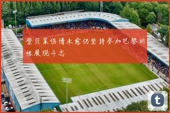 登贝莱伤情未愈仍坚持参加巴黎训练展现斗志