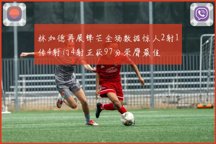 林加德再展锋芒全场数据惊人2射1传4射门4射正获97分荣膺最佳