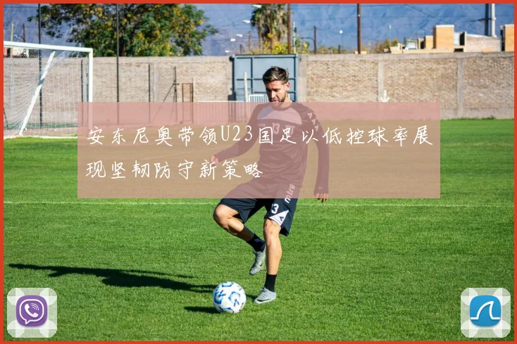 安东尼奥带领U23国足以低控球率展现坚韧防守新策略