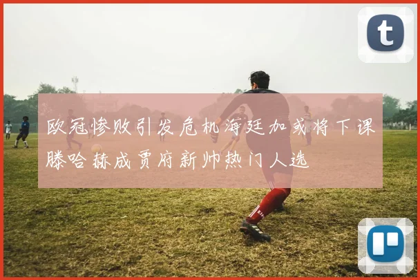 欧冠惨败引发危机海廷加或将下课滕哈赫成贾府新帅热门人选