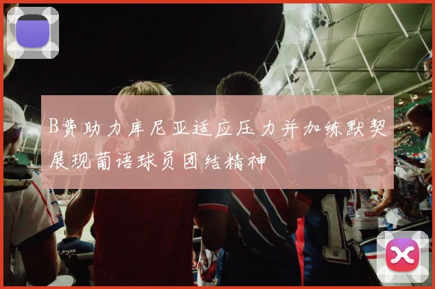 B费助力库尼亚适应压力并加练默契展现葡语球员团结精神