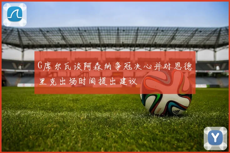G席尔瓦谈阿森纳争冠决心并对恩德里克出场时间提出建议