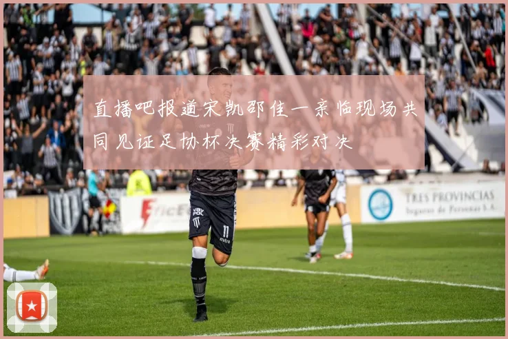 直播吧报道宋凯邵佳一亲临现场共同见证足协杯决赛精彩对决