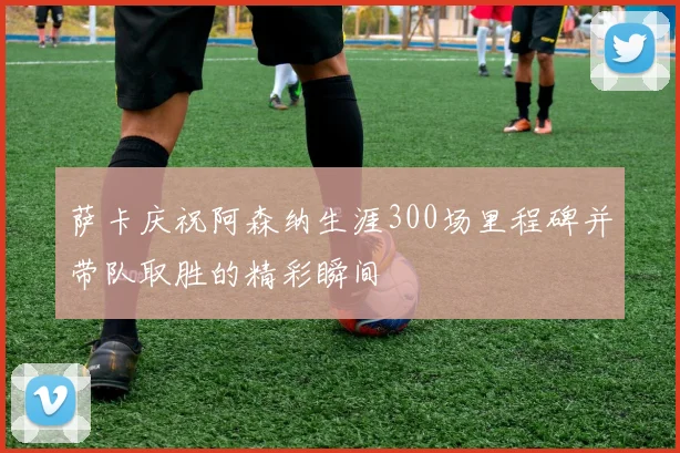 萨卡庆祝阿森纳生涯300场里程碑并带队取胜的精彩瞬间