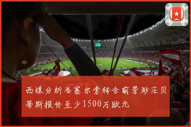西媒分析洛塞尔索转会前景渺茫贝蒂斯报价至少1500万欧元