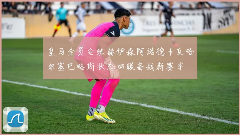 皇马全员合练赫伊森阿诺德卡瓦哈尔塞巴略斯状态回暖备战新赛季