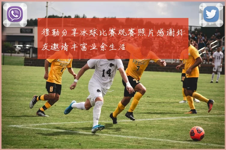 穆勒分享冰球比赛观赛照片感谢好友邀请丰富业余生活