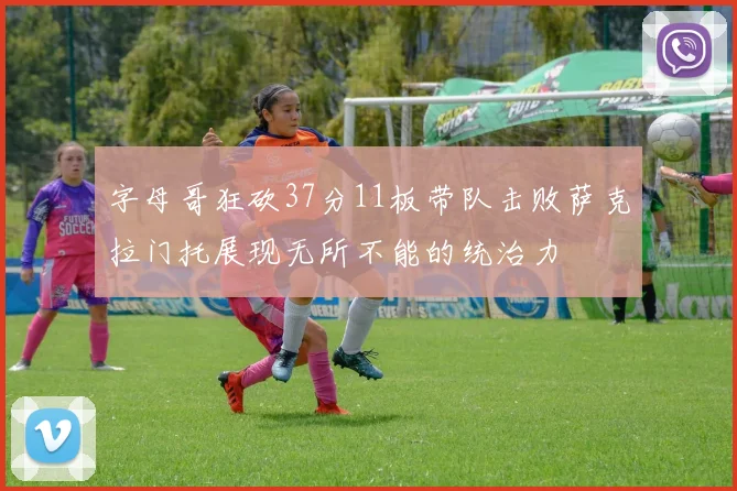 字母哥狂砍37分11板带队击败萨克拉门托展现无所不能的统治力
