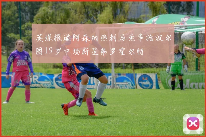 英媒报道阿森纳热刺马竞争抢波尔图19岁中场新星弗罗霍尔特