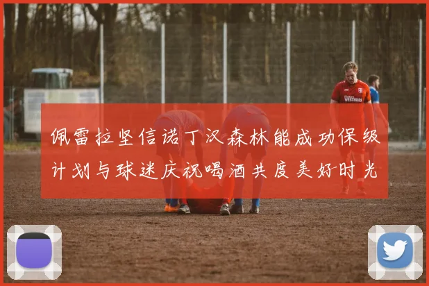 佩雷拉坚信诺丁汉森林能成功保级计划与球迷庆祝喝酒共度美好时光