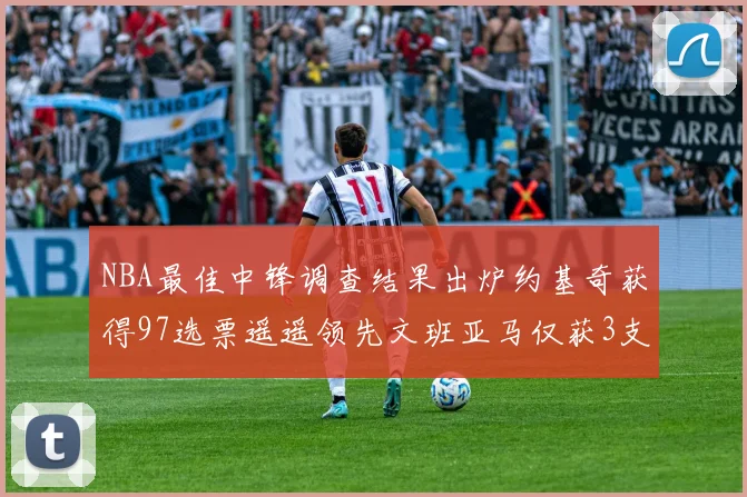NBA最佳中锋调查结果出炉约基奇获得97选票遥遥领先文班亚马仅获3支持