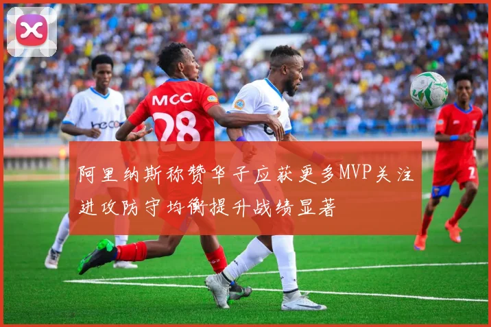 阿里纳斯称赞华子应获更多MVP关注进攻防守均衡提升战绩显著