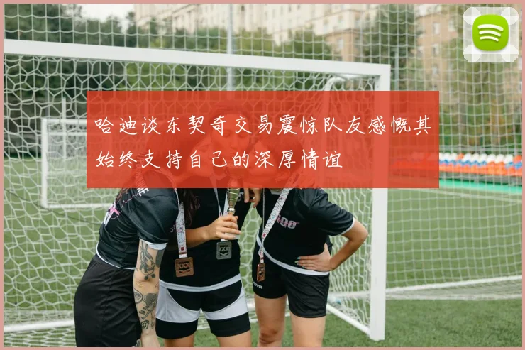 哈迪谈东契奇交易震惊队友感慨其始终支持自己的深厚情谊