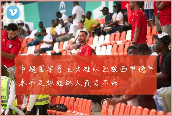 中超国字号主力难以匹敌西甲德甲水平足球经纪人直言不讳