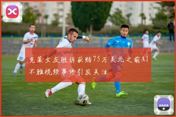 克莱女友胜诉获赔75万美元之前AI不雅视频事件引发关注