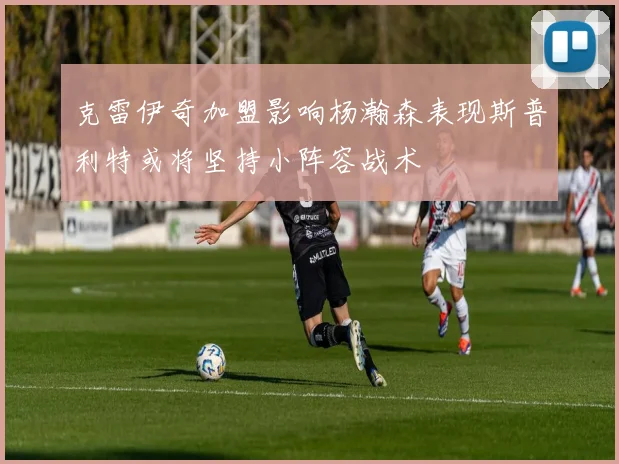 克雷伊奇加盟影响杨瀚森表现斯普利特或将坚持小阵容战术