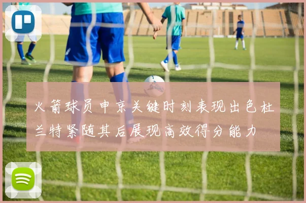火箭球员申京关键时刻表现出色杜兰特紧随其后展现高效得分能力