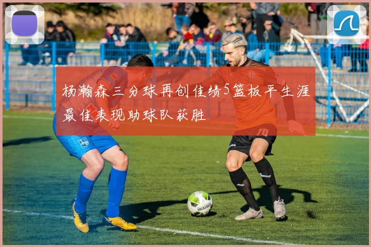 杨瀚森三分球再创佳绩5篮板平生涯最佳表现助球队获胜