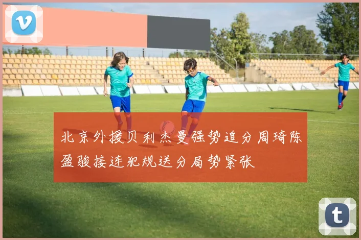 北京外援贝利杰曼强势追分周琦陈盈骏接连犯规送分局势紧张