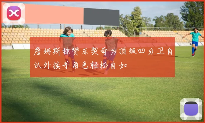 詹姆斯称赞东契奇为顶级四分卫自认外接手角色轻松自如