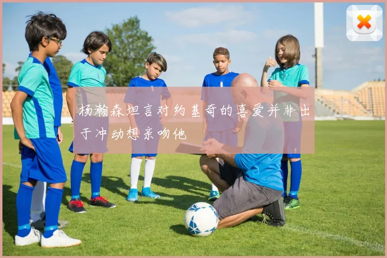 杨瀚森坦言对约基奇的喜爱并非出于冲动想亲吻他