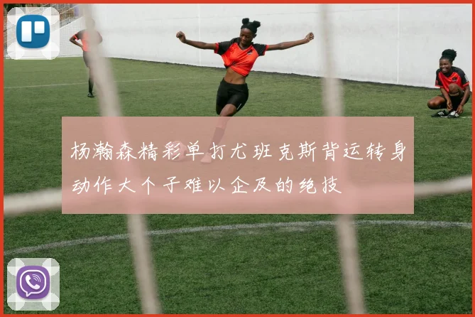 杨瀚森精彩单打尤班克斯背运转身动作大个子难以企及的绝技