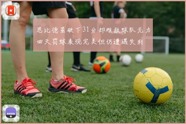 恩比德虽砍下31分却难救球队无力回天罚球表现完美但仍遭遇失利