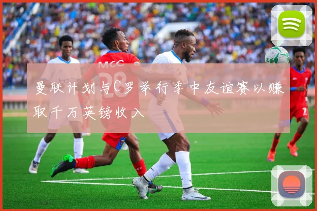 曼联计划与C罗举行季中友谊赛以赚取千万英镑收入