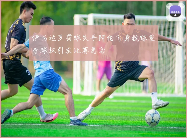 伊戈达罗罚球失手阿伦飞身救球重夺球权引发比赛悬念