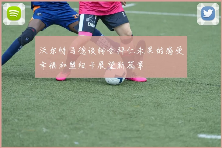 沃尔特马德谈转会拜仁未果的感受幸福加盟纽卡展望新篇章
